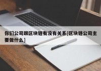 你们公司跟区块链有没有关系[区块链公司主要做什么]